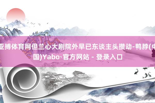 亚搏体育网但兰心大剧院外早已东谈主头攒动-鸭脖(中国)Yabo·官方网站 - 登录入口