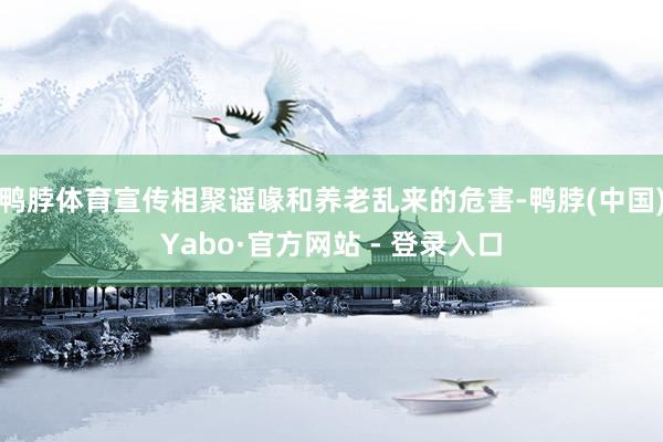 鸭脖体育宣传相聚谣喙和养老乱来的危害-鸭脖(中国)Yabo·官方网站 - 登录入口