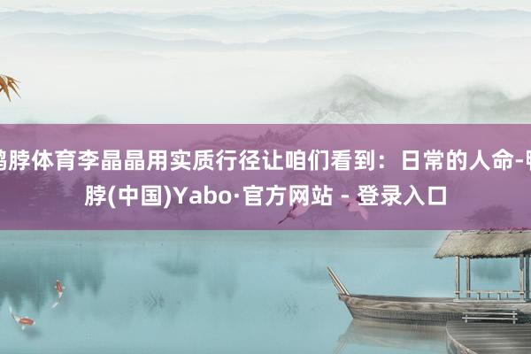 鸭脖体育李晶晶用实质行径让咱们看到：日常的人命-鸭脖(中国)Yabo·官方网站 - 登录入口