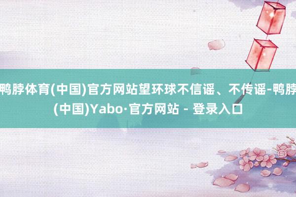 鸭脖体育(中国)官方网站望环球不信谣、不传谣-鸭脖(中国)Yabo·官方网站 - 登录入口
