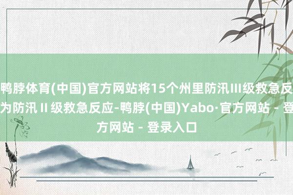 鸭脖体育(中国)官方网站将15个州里防汛Ⅲ级救急反应升级为防汛Ⅱ级救急反应-鸭脖(中国)Yabo·官方网站 - 登录入口