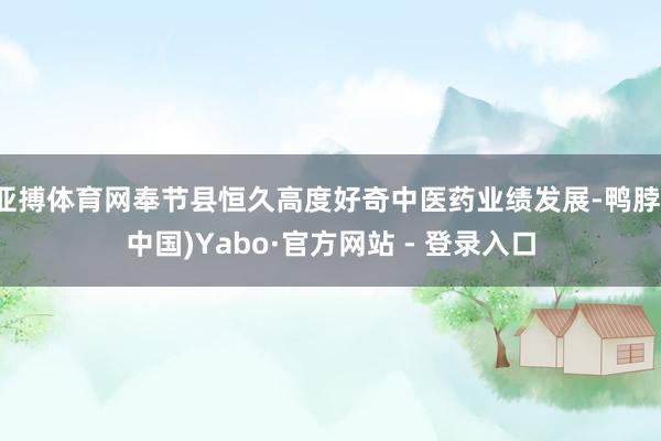 亚搏体育网奉节县恒久高度好奇中医药业绩发展-鸭脖(中国)Yabo·官方网站 - 登录入口