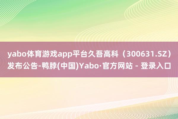 yabo体育游戏app平台久吾高科（300631.SZ）发布公告-鸭脖(中国)Yabo·官方网站 - 登录入口