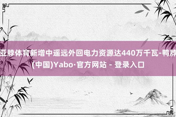亚脖体育新增中遥远外回电力资源达440万千瓦-鸭脖(中国)Yabo·官方网站 - 登录入口