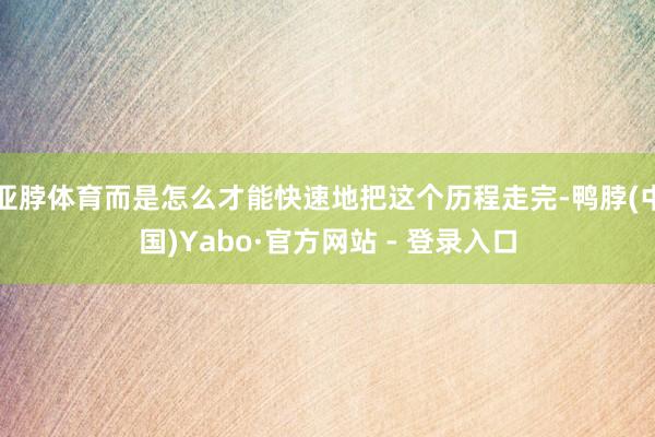 亚脖体育而是怎么才能快速地把这个历程走完-鸭脖(中国)Yabo·官方网站 - 登录入口