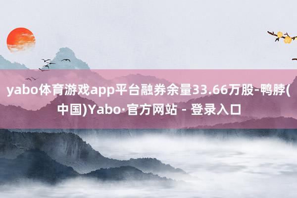 yabo体育游戏app平台融券余量33.66万股-鸭脖(中国)Yabo·官方网站 - 登录入口