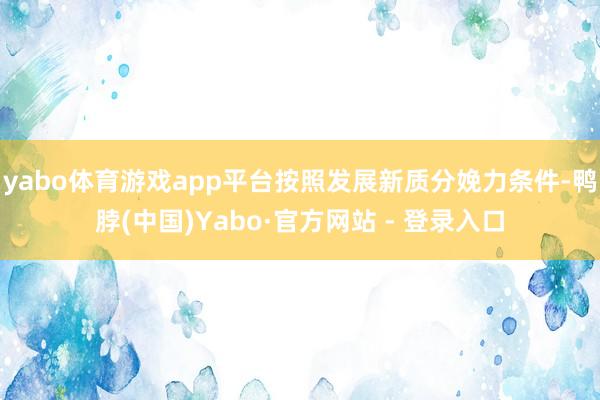 yabo体育游戏app平台按照发展新质分娩力条件-鸭脖(中国)Yabo·官方网站 - 登录入口