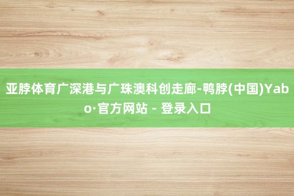 亚脖体育广深港与广珠澳科创走廊-鸭脖(中国)Yabo·官方网站 - 登录入口