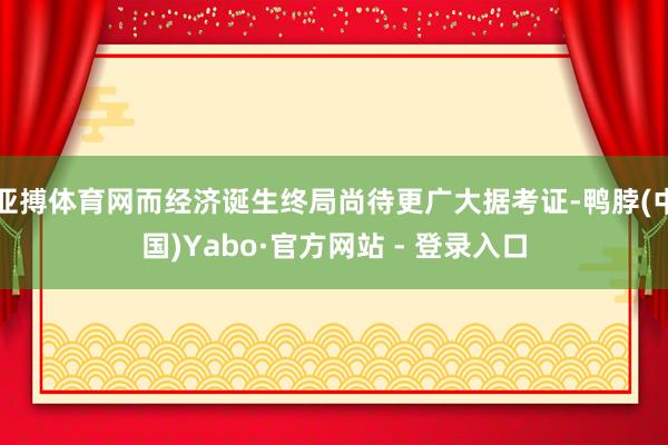 亚搏体育网而经济诞生终局尚待更广大据考证-鸭脖(中国)Yabo·官方网站 - 登录入口