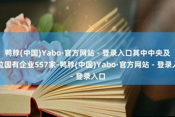 鸭脖(中国)Yabo·官方网站 - 登录入口其中中央及方位国有企业557家-鸭脖(中国)Yabo·官方网站 - 登录入口