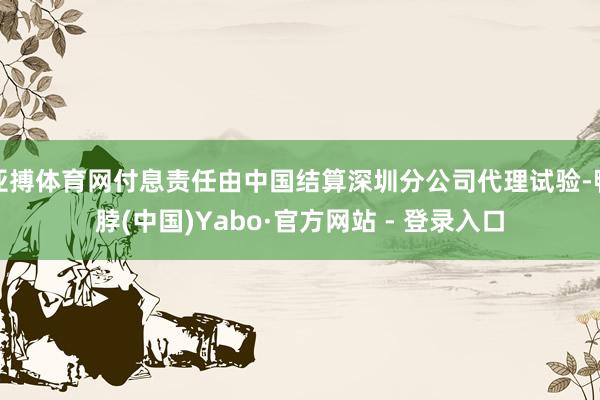 亚搏体育网付息责任由中国结算深圳分公司代理试验-鸭脖(中国)Yabo·官方网站 - 登录入口