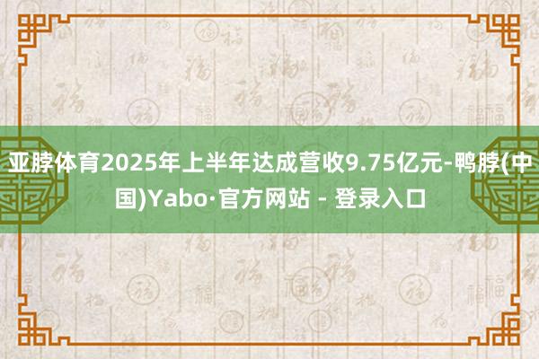 亚脖体育2025年上半年达成营收9.75亿元-鸭脖(中国)Yabo·官方网站 - 登录入口