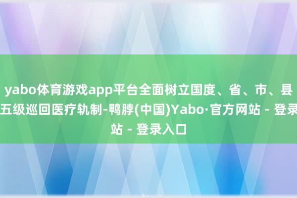 yabo体育游戏app平台全面树立国度、省、市、县、乡五级巡回医疗轨制-鸭脖(中国)Yabo·官方网站 - 登录入口