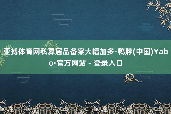 亚搏体育网私募居品备案大幅加多-鸭脖(中国)Yabo·官方网站 - 登录入口