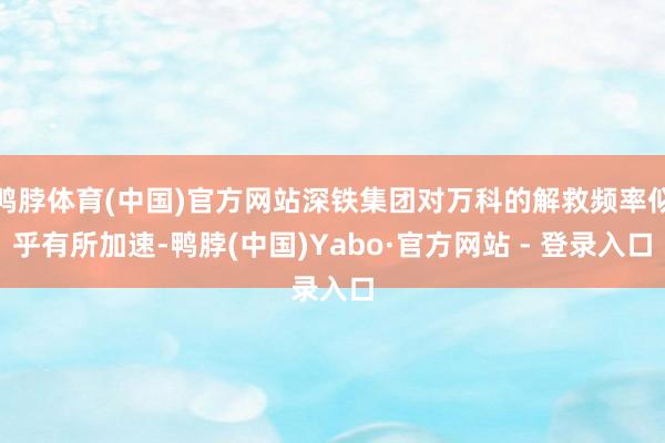 鸭脖体育(中国)官方网站深铁集团对万科的解救频率似乎有所加速-鸭脖(中国)Yabo·官方网站 - 登录入口