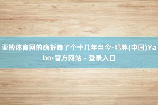 亚搏体育网的确折腾了个十几年当今-鸭脖(中国)Yabo·官方网站 - 登录入口