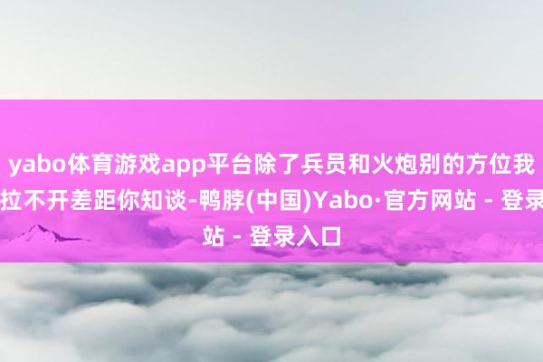 yabo体育游戏app平台除了兵员和火炮别的方位我们齐拉不开差距你知谈-鸭脖(中国)Yabo·官方网站 - 登录入口