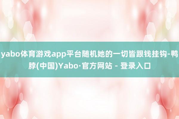 yabo体育游戏app平台随机她的一切皆跟钱挂钩-鸭脖(中国)Yabo·官方网站 - 登录入口