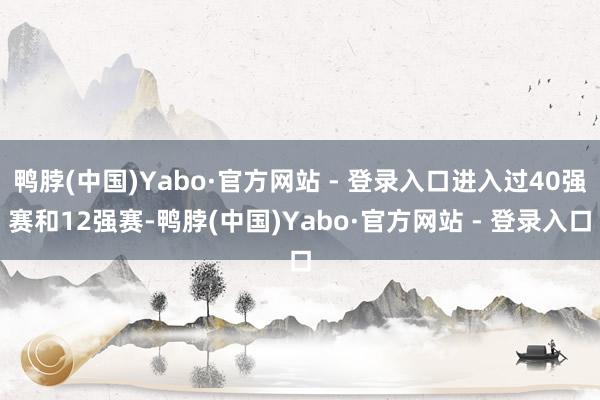 鸭脖(中国)Yabo·官方网站 - 登录入口进入过40强赛和12强赛-鸭脖(中国)Yabo·官方网站 - 登录入口