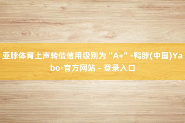 亚脖体育上声转债信用级别为“A+”-鸭脖(中国)Yabo·官方网站 - 登录入口