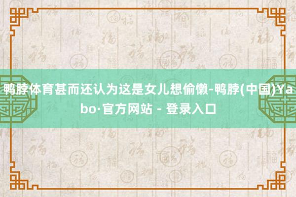 鸭脖体育甚而还认为这是女儿想偷懒-鸭脖(中国)Yabo·官方网站 - 登录入口