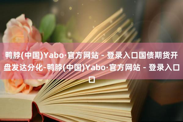 鸭脖(中国)Yabo·官方网站 - 登录入口国债期货开盘发达分化-鸭脖(中国)Yabo·官方网站 - 登录入口