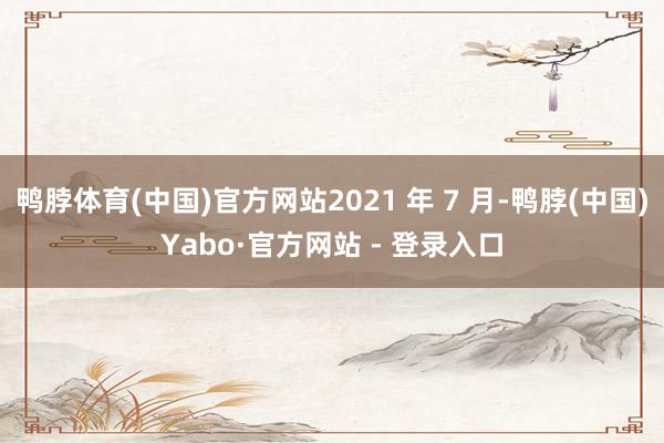 鸭脖体育(中国)官方网站2021 年 7 月-鸭脖(中国)Yabo·官方网站 - 登录入口