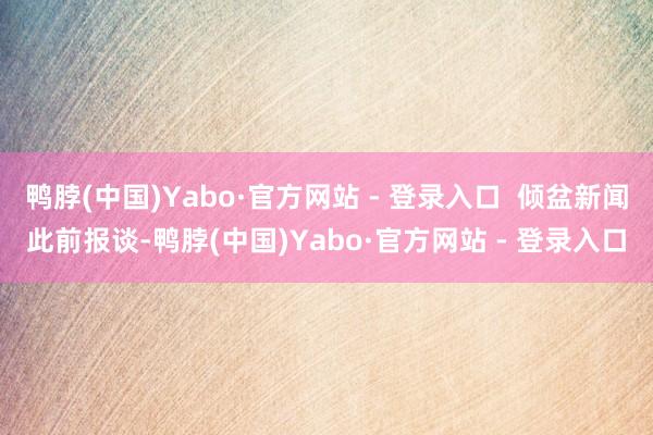 鸭脖(中国)Yabo·官方网站 - 登录入口  倾盆新闻此前报谈-鸭脖(中国)Yabo·官方网站 - 登录入口