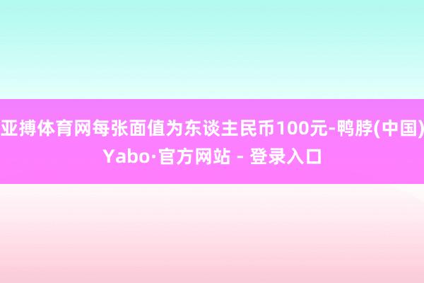 亚搏体育网每张面值为东谈主民币100元-鸭脖(中国)Yabo·官方网站 - 登录入口