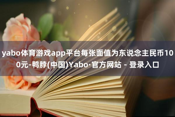 yabo体育游戏app平台每张面值为东说念主民币100元-鸭脖(中国)Yabo·官方网站 - 登录入口