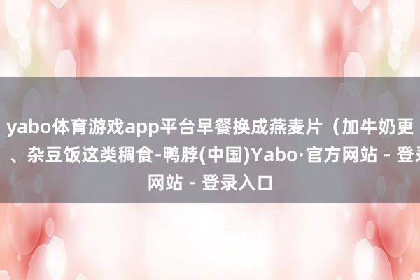 yabo体育游戏app平台早餐换成燕麦片(加牛奶更稳糖)、杂豆饭这类稠食-鸭脖(中国)Yabo·官方网站 - 登录入口