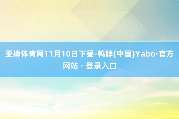 亚搏体育网　　11月10日下昼-鸭脖(中国)Yabo·官方网站 - 登录入口