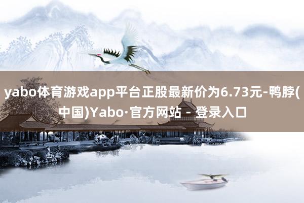 yabo体育游戏app平台正股最新价为6.73元-鸭脖(中国)Yabo·官方网站 - 登录入口