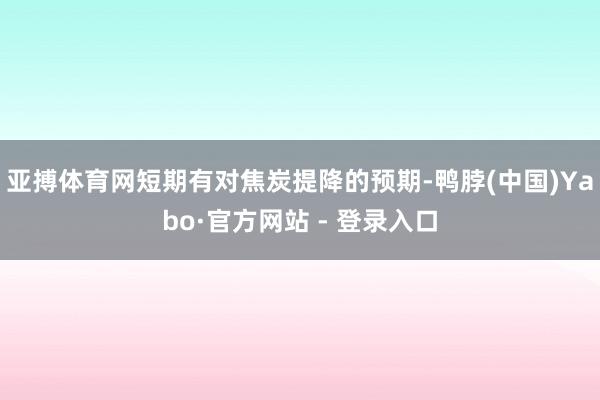 亚搏体育网短期有对焦炭提降的预期-鸭脖(中国)Yabo·官方网站 - 登录入口