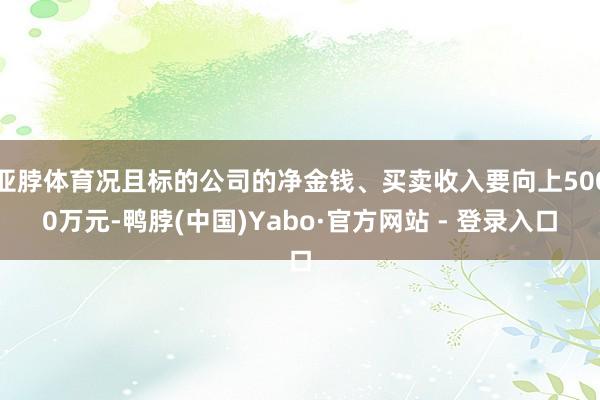 亚脖体育况且标的公司的净金钱、买卖收入要向上5000万元-鸭脖(中国)Yabo·官方网站 - 登录入口
