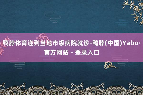 鸭脖体育遂到当地市级病院就诊-鸭脖(中国)Yabo·官方网站 - 登录入口