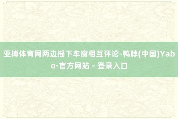 亚搏体育网两边摇下车窗相互评论-鸭脖(中国)Yabo·官方网站 - 登录入口