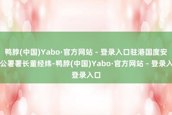 鸭脖(中国)Yabo·官方网站 - 登录入口驻港国度安全公署署长董经纬-鸭脖(中国)Yabo·官方网站 - 登录入口