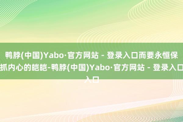 鸭脖(中国)Yabo·官方网站 - 登录入口而要永恒保抓内心的皑皑-鸭脖(中国)Yabo·官方网站 - 登录入口