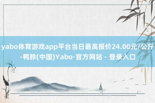 yabo体育游戏app平台当日最高报价24.00元/公斤-鸭脖(中国)Yabo·官方网站 - 登录入口