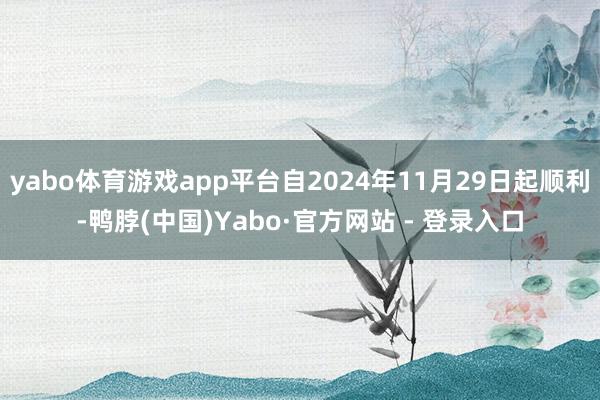 yabo体育游戏app平台自2024年11月29日起顺利-鸭脖(中国)Yabo·官方网站 - 登录入口