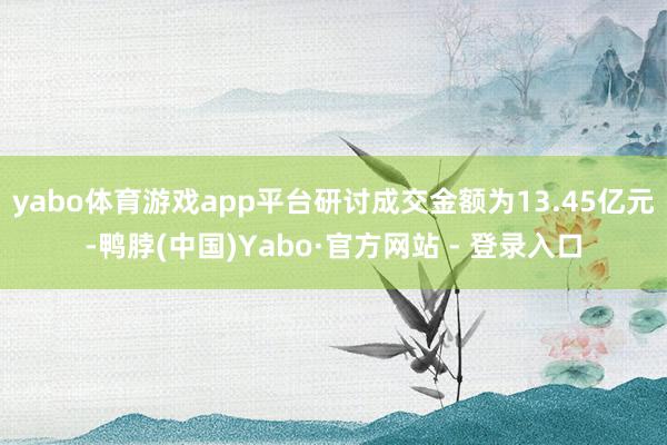 yabo体育游戏app平台研讨成交金额为13.45亿元-鸭脖(中国)Yabo·官方网站 - 登录入口