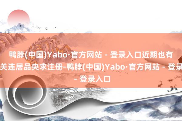 鸭脖(中国)Yabo·官方网站 - 登录入口近期也有多只关连居品央求注册-鸭脖(中国)Yabo·官方网站 - 登录入口
