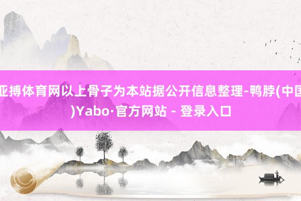 亚搏体育网以上骨子为本站据公开信息整理-鸭脖(中国)Yabo·官方网站 - 登录入口