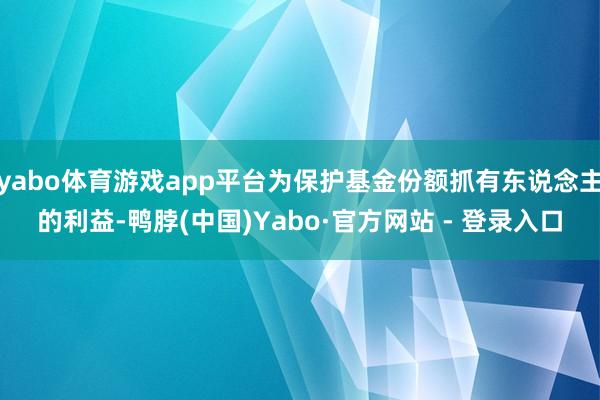 yabo体育游戏app平台为保护基金份额抓有东说念主的利益-鸭脖(中国)Yabo·官方网站 - 登录入口