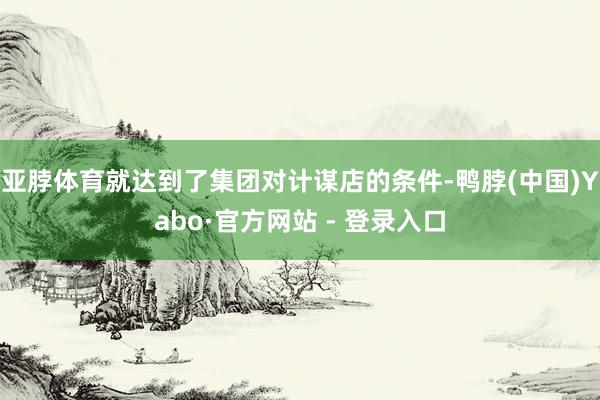 亚脖体育就达到了集团对计谋店的条件-鸭脖(中国)Yabo·官方网站 - 登录入口