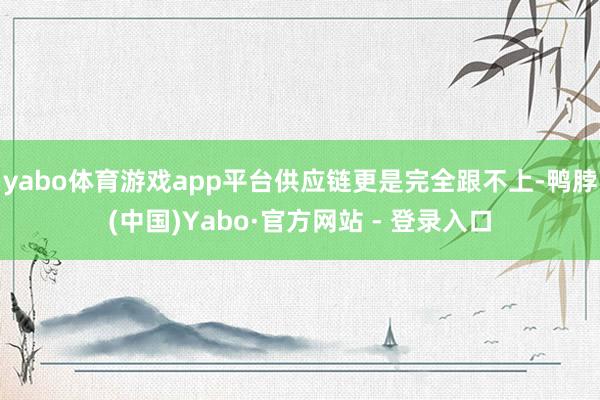 yabo体育游戏app平台供应链更是完全跟不上-鸭脖(中国)Yabo·官方网站 - 登录入口