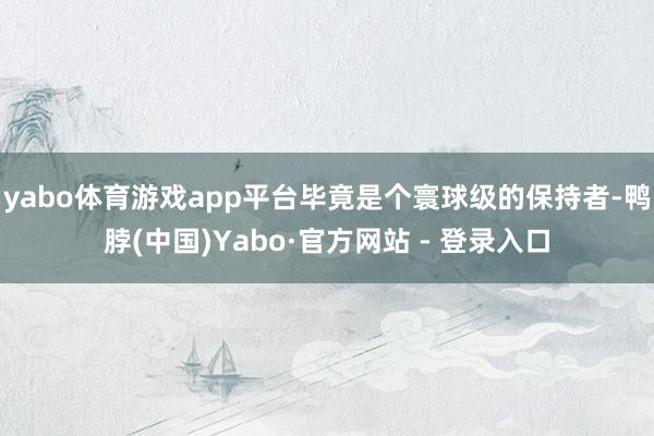 yabo体育游戏app平台毕竟是个寰球级的保持者-鸭脖(中国)Yabo·官方网站 - 登录入口