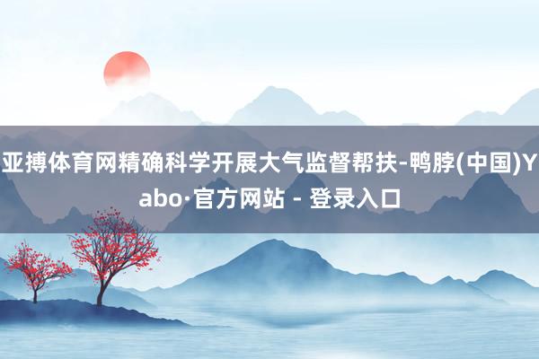 亚搏体育网精确科学开展大气监督帮扶-鸭脖(中国)Yabo·官方网站 - 登录入口