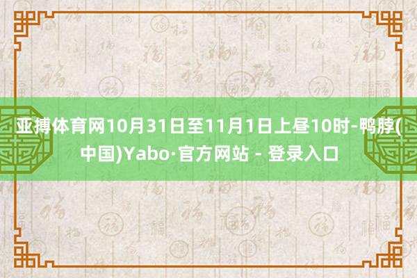 亚搏体育网　　10月31日至11月1日上昼10时-鸭脖(中国)Yabo·官方网站 - 登录入口